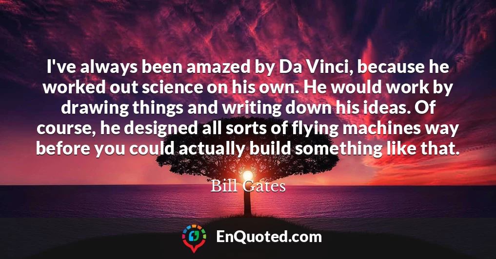 I've always been amazed by Da Vinci, because he worked out science on his own. He would work by drawing things and writing down his ideas. Of course, he designed all sorts of flying machines way before you could actually build something like that.