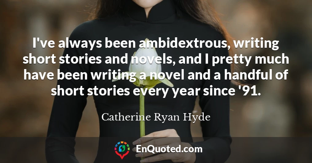 I've always been ambidextrous, writing short stories and novels, and I pretty much have been writing a novel and a handful of short stories every year since '91.