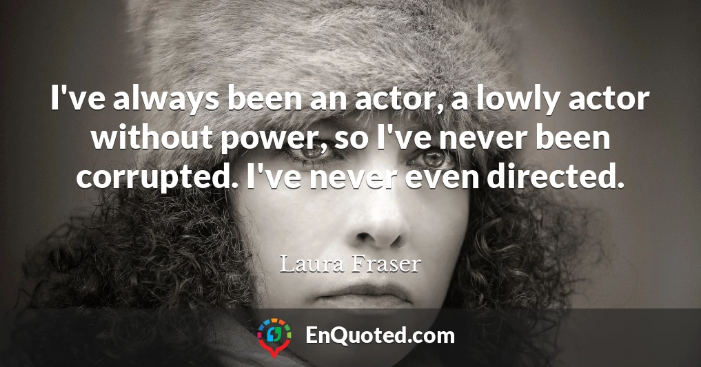 I've always been an actor, a lowly actor without power, so I've never been corrupted. I've never even directed.