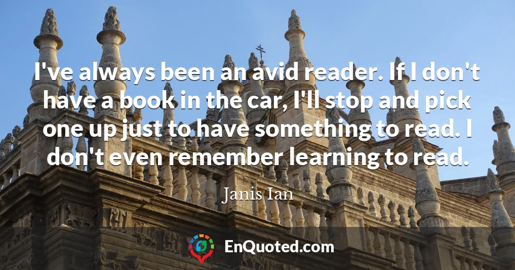 I've always been an avid reader. If I don't have a book in the car, I'll stop and pick one up just to have something to read. I don't even remember learning to read.