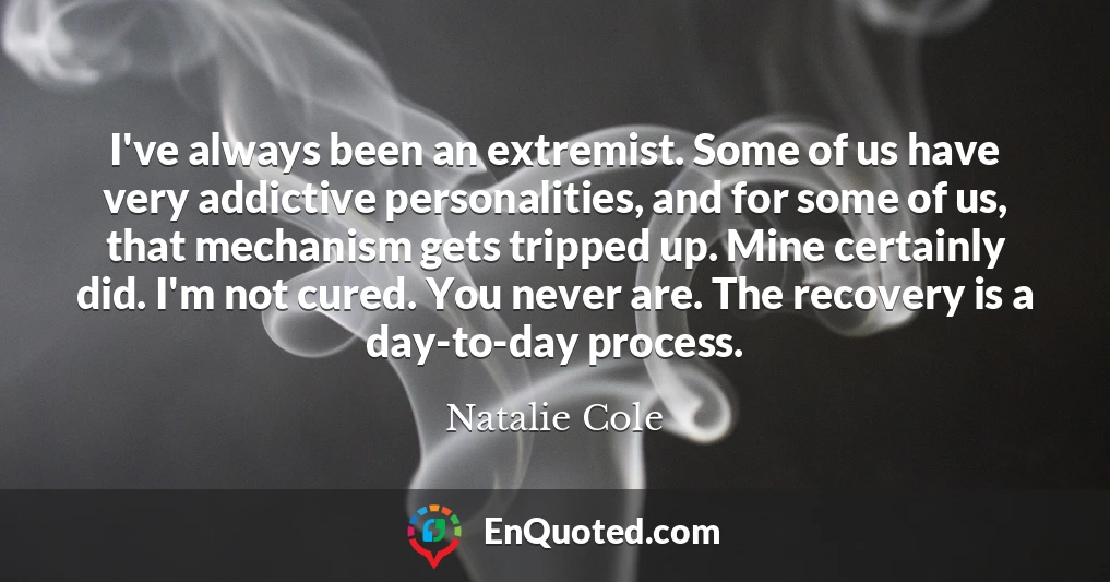 I've always been an extremist. Some of us have very addictive personalities, and for some of us, that mechanism gets tripped up. Mine certainly did. I'm not cured. You never are. The recovery is a day-to-day process.