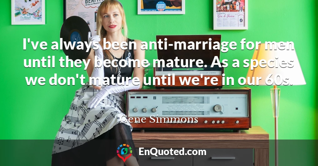 I've always been anti-marriage for men until they become mature. As a species we don't mature until we're in our 60s.