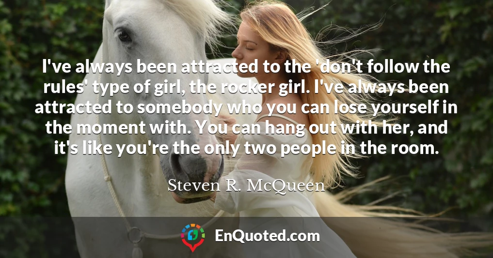 I've always been attracted to the 'don't follow the rules' type of girl, the rocker girl. I've always been attracted to somebody who you can lose yourself in the moment with. You can hang out with her, and it's like you're the only two people in the room.