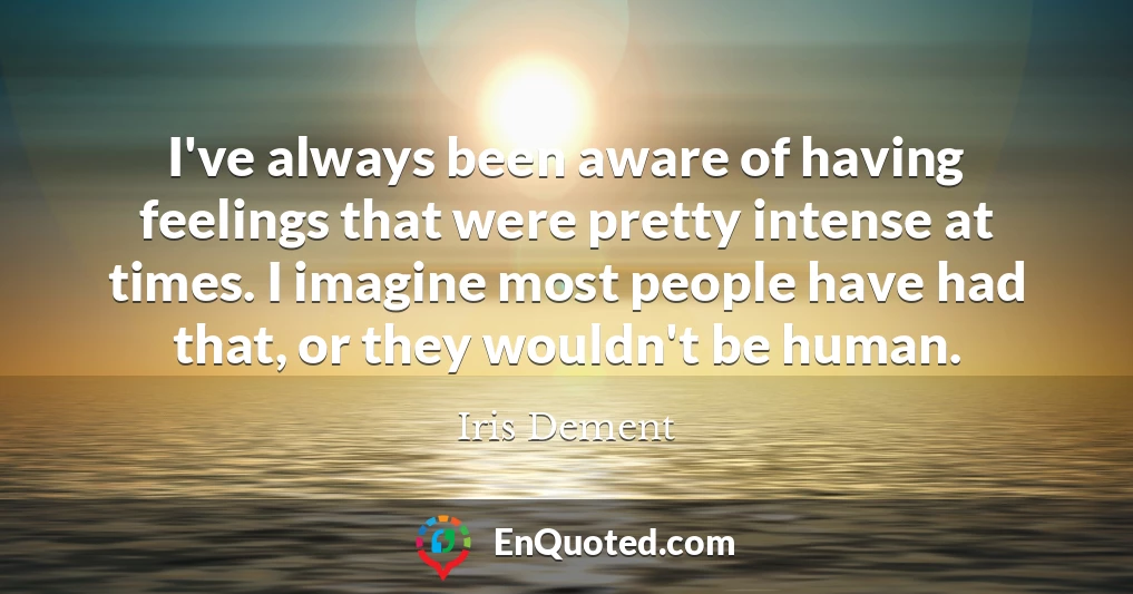 I've always been aware of having feelings that were pretty intense at times. I imagine most people have had that, or they wouldn't be human.