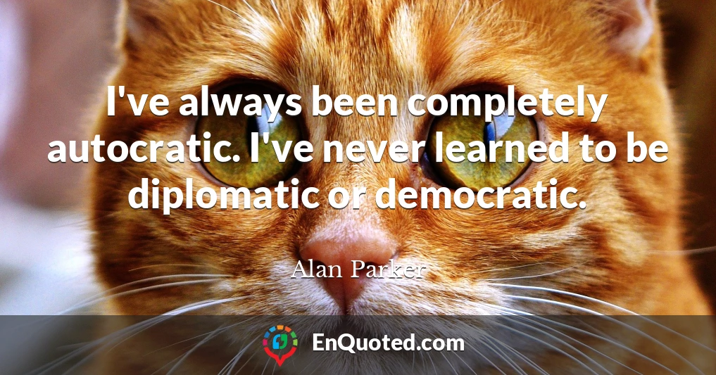 I've always been completely autocratic. I've never learned to be diplomatic or democratic.