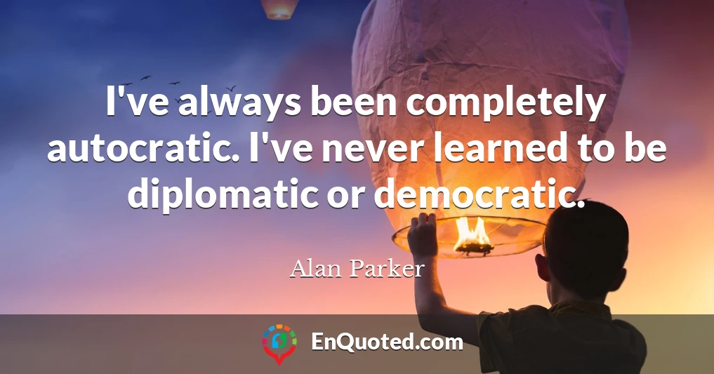 I've always been completely autocratic. I've never learned to be diplomatic or democratic.