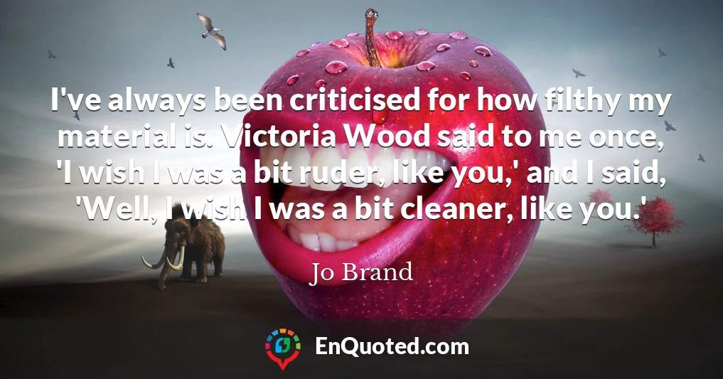 I've always been criticised for how filthy my material is. Victoria Wood said to me once, 'I wish I was a bit ruder, like you,' and I said, 'Well, I wish I was a bit cleaner, like you.'