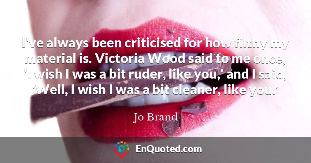 I've always been criticised for how filthy my material is. Victoria Wood said to me once, 'I wish I was a bit ruder, like you,' and I said, 'Well, I wish I was a bit cleaner, like you.'