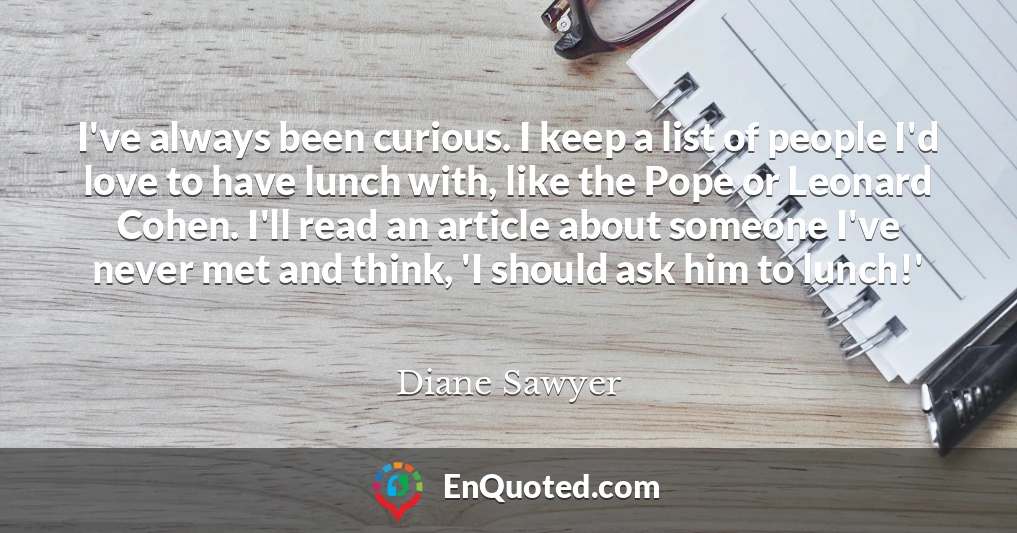 I've always been curious. I keep a list of people I'd love to have lunch with, like the Pope or Leonard Cohen. I'll read an article about someone I've never met and think, 'I should ask him to lunch!'