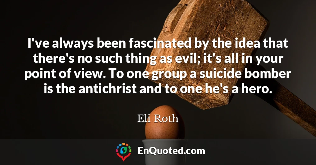 I've always been fascinated by the idea that there's no such thing as evil; it's all in your point of view. To one group a suicide bomber is the antichrist and to one he's a hero.