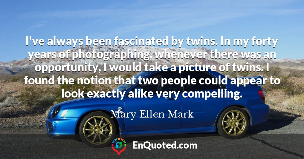 I've always been fascinated by twins. In my forty years of photographing, whenever there was an opportunity, I would take a picture of twins. I found the notion that two people could appear to look exactly alike very compelling.