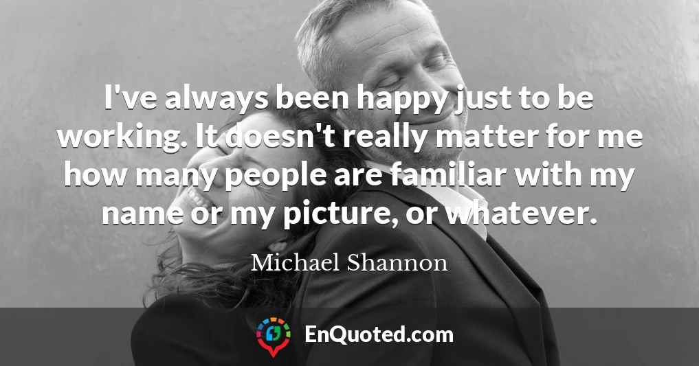 I've always been happy just to be working. It doesn't really matter for me how many people are familiar with my name or my picture, or whatever.