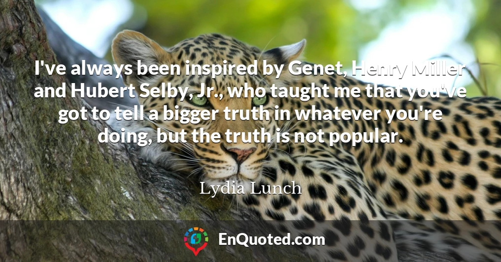 I've always been inspired by Genet, Henry Miller and Hubert Selby, Jr., who taught me that you've got to tell a bigger truth in whatever you're doing, but the truth is not popular.