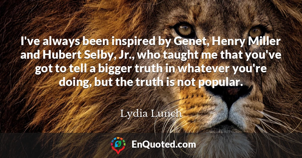 I've always been inspired by Genet, Henry Miller and Hubert Selby, Jr., who taught me that you've got to tell a bigger truth in whatever you're doing, but the truth is not popular.