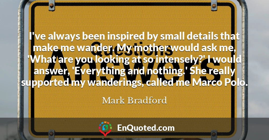 I've always been inspired by small details that make me wander. My mother would ask me, 'What are you looking at so intensely?' I would answer, 'Everything and nothing.' She really supported my wanderings, called me Marco Polo.
