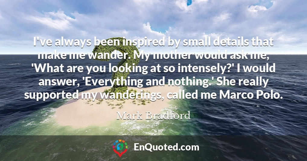 I've always been inspired by small details that make me wander. My mother would ask me, 'What are you looking at so intensely?' I would answer, 'Everything and nothing.' She really supported my wanderings, called me Marco Polo.