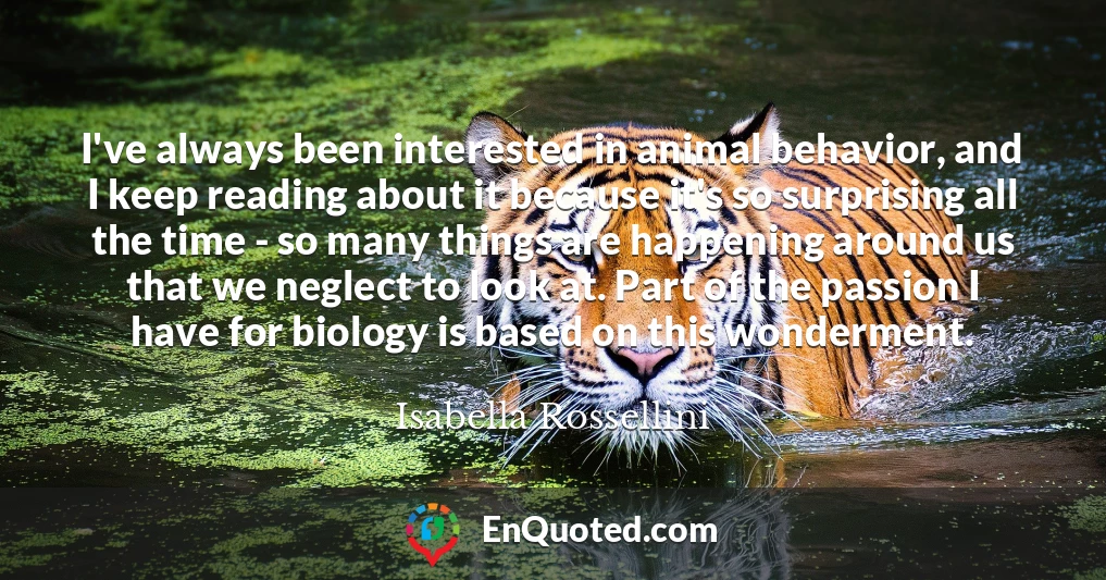 I've always been interested in animal behavior, and I keep reading about it because it's so surprising all the time - so many things are happening around us that we neglect to look at. Part of the passion I have for biology is based on this wonderment.