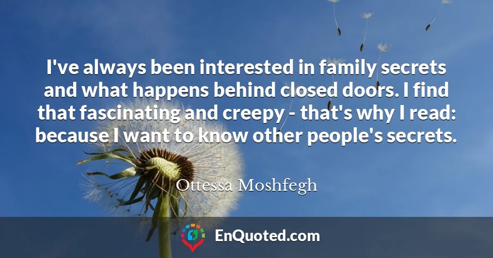 I've always been interested in family secrets and what happens behind closed doors. I find that fascinating and creepy - that's why I read: because I want to know other people's secrets.