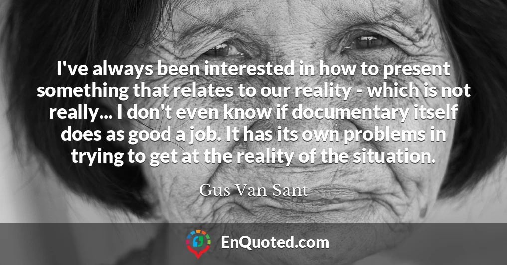 I've always been interested in how to present something that relates to our reality - which is not really... I don't even know if documentary itself does as good a job. It has its own problems in trying to get at the reality of the situation.