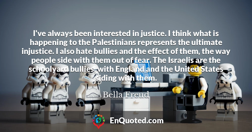 I've always been interested in justice. I think what is happening to the Palestinians represents the ultimate injustice. I also hate bullies and the effect of them, the way people side with them out of fear. The Israelis are the schoolyard bullies, with England and the United States siding with them.