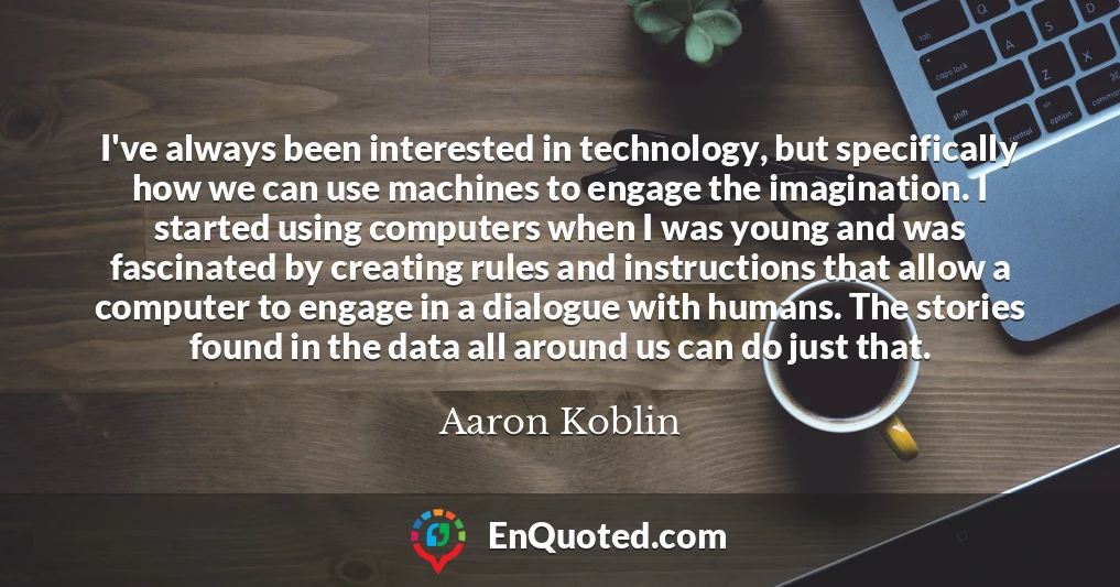 I've always been interested in technology, but specifically how we can use machines to engage the imagination. I started using computers when I was young and was fascinated by creating rules and instructions that allow a computer to engage in a dialogue with humans. The stories found in the data all around us can do just that.