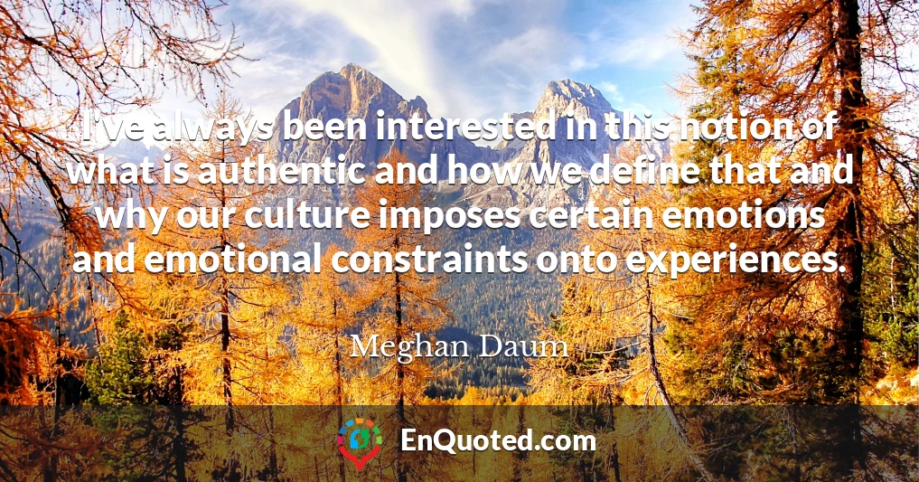I've always been interested in this notion of what is authentic and how we define that and why our culture imposes certain emotions and emotional constraints onto experiences.