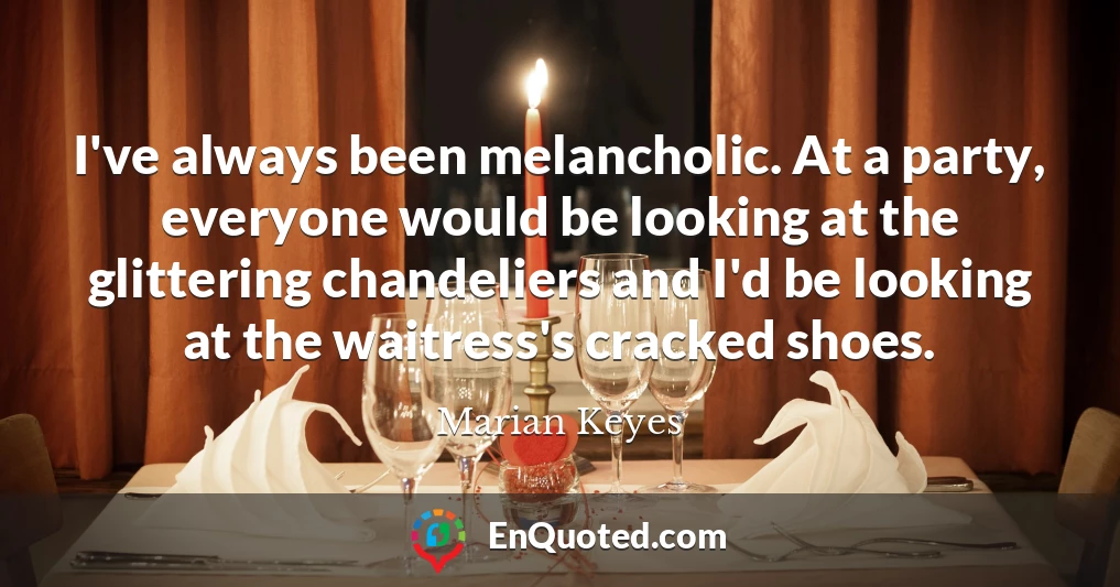 I've always been melancholic. At a party, everyone would be looking at the glittering chandeliers and I'd be looking at the waitress's cracked shoes.