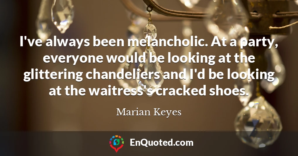 I've always been melancholic. At a party, everyone would be looking at the glittering chandeliers and I'd be looking at the waitress's cracked shoes.