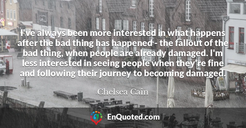 I've always been more interested in what happens after the bad thing has happened - the fallout of the bad thing, when people are already damaged. I'm less interested in seeing people when they're fine and following their journey to becoming damaged.