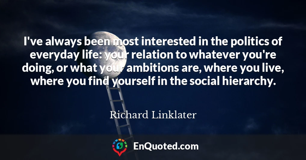 I've always been most interested in the politics of everyday life: your relation to whatever you're doing, or what your ambitions are, where you live, where you find yourself in the social hierarchy.