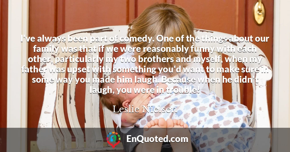I've always been part of comedy. One of the things about our family was that if we were reasonably funny with each other, particularly my two brothers and myself, when my father was upset with something you'd want to make sure in some way you made him laugh. Because when he didn't laugh, you were in trouble!