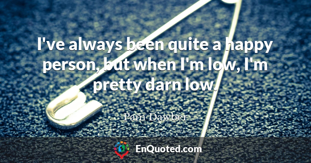 I've always been quite a happy person, but when I'm low, I'm pretty darn low.