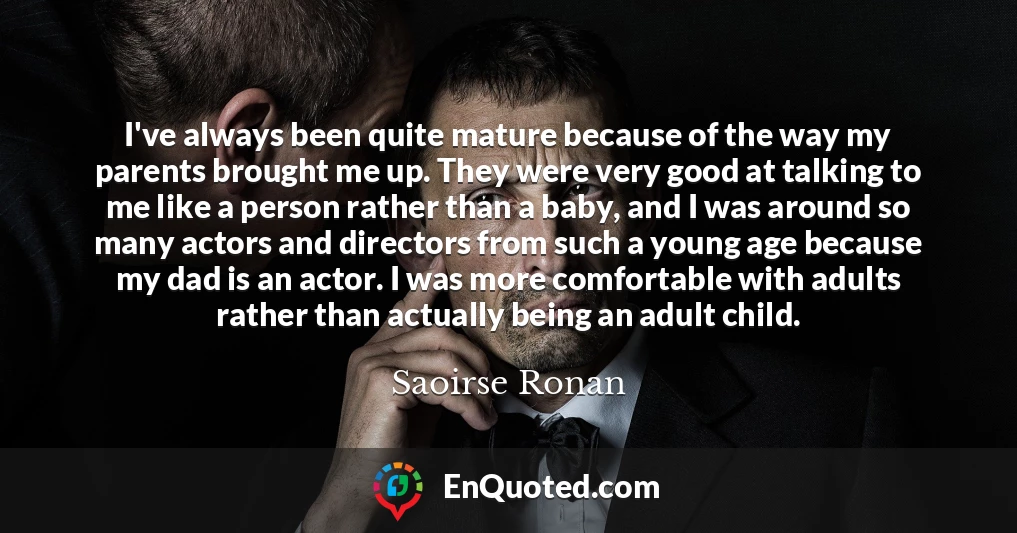 I've always been quite mature because of the way my parents brought me up. They were very good at talking to me like a person rather than a baby, and I was around so many actors and directors from such a young age because my dad is an actor. I was more comfortable with adults rather than actually being an adult child.