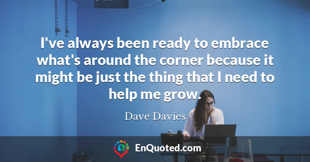 I've always been ready to embrace what's around the corner because it might be just the thing that I need to help me grow.