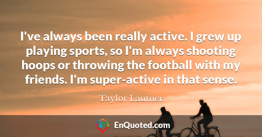 I've always been really active. I grew up playing sports, so I'm always shooting hoops or throwing the football with my friends. I'm super-active in that sense.