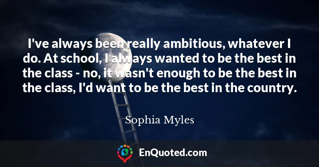 I've always been really ambitious, whatever I do. At school, I always wanted to be the best in the class - no, it wasn't enough to be the best in the class, I'd want to be the best in the country.