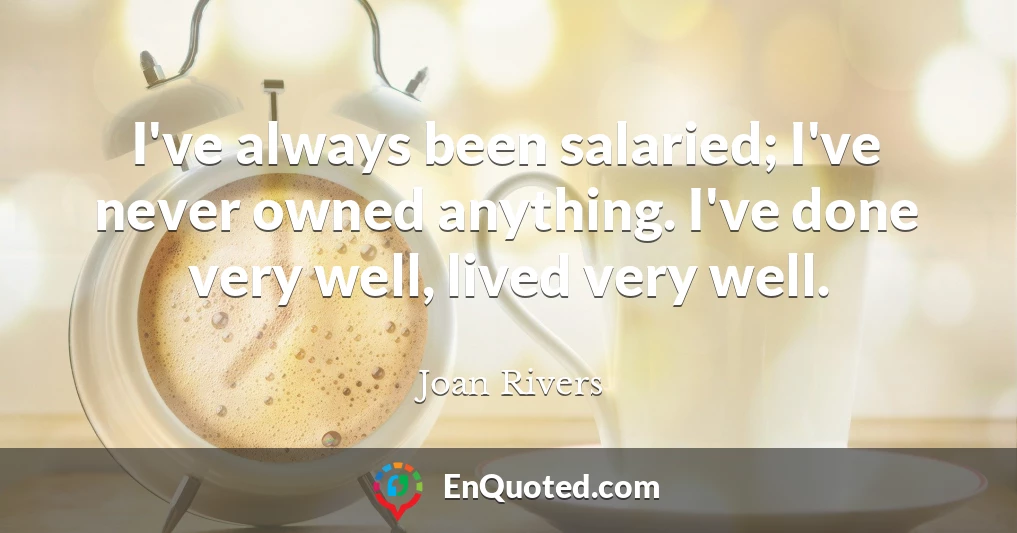 I've always been salaried; I've never owned anything. I've done very well, lived very well.