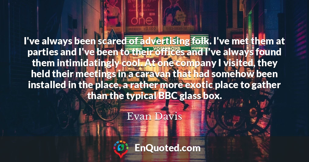 I've always been scared of advertising folk. I've met them at parties and I've been to their offices and I've always found them intimidatingly cool. At one company I visited, they held their meetings in a caravan that had somehow been installed in the place, a rather more exotic place to gather than the typical BBC glass box.