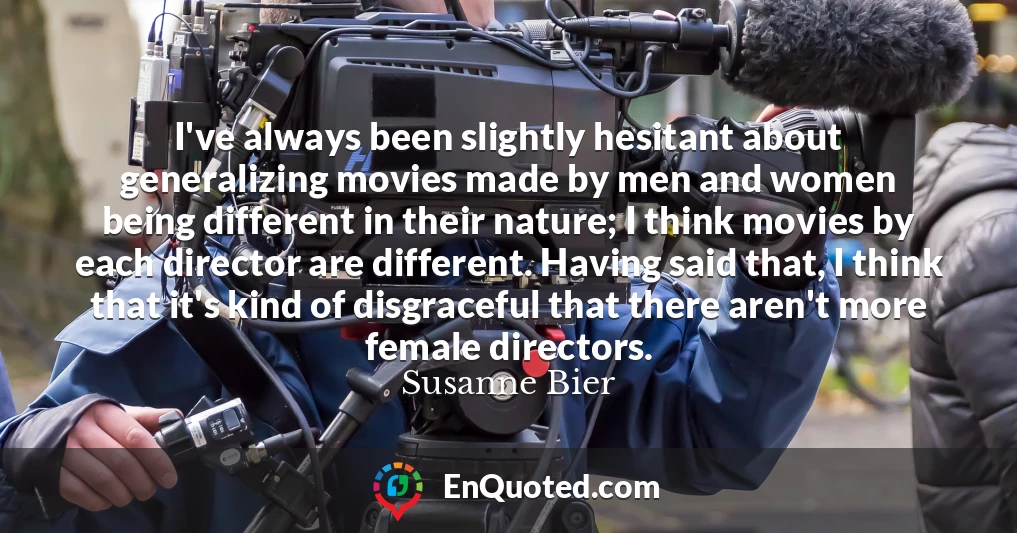 I've always been slightly hesitant about generalizing movies made by men and women being different in their nature; I think movies by each director are different. Having said that, I think that it's kind of disgraceful that there aren't more female directors.