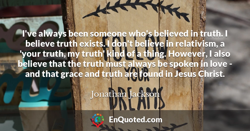 I've always been someone who's believed in truth. I believe truth exists. I don't believe in relativism, a 'your truth, my truth' kind of a thing. However, I also believe that the truth must always be spoken in love - and that grace and truth are found in Jesus Christ.