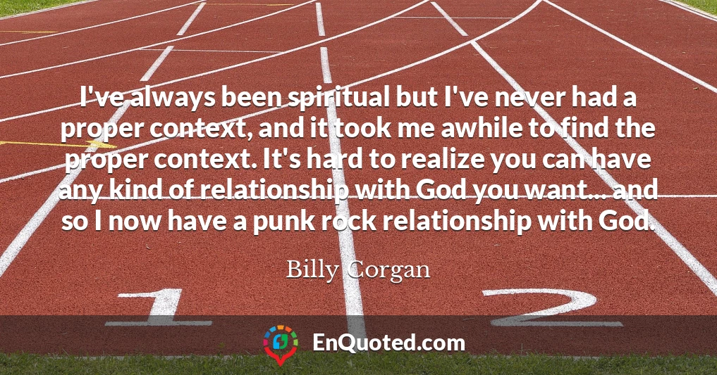 I've always been spiritual but I've never had a proper context, and it took me awhile to find the proper context. It's hard to realize you can have any kind of relationship with God you want... and so I now have a punk rock relationship with God.