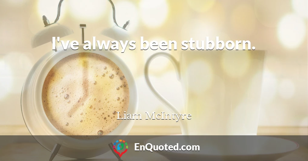 I've always been stubborn.