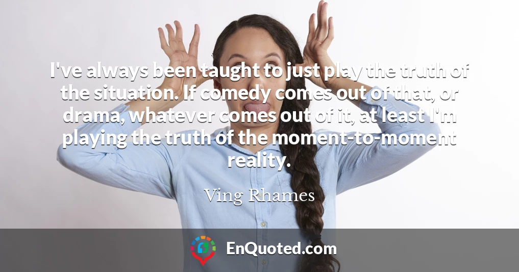 I've always been taught to just play the truth of the situation. If comedy comes out of that, or drama, whatever comes out of it, at least I'm playing the truth of the moment-to-moment reality.