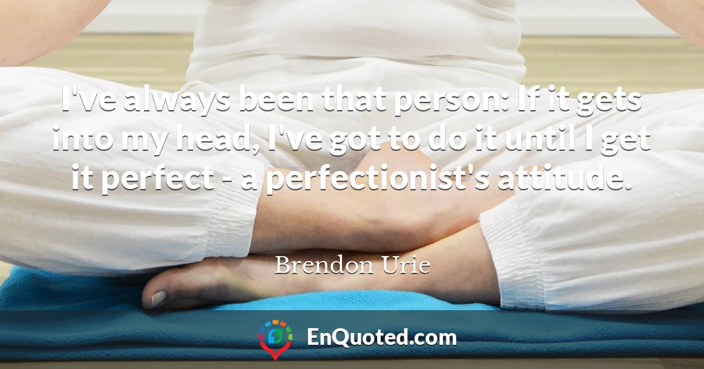 I've always been that person: If it gets into my head, I've got to do it until I get it perfect - a perfectionist's attitude.