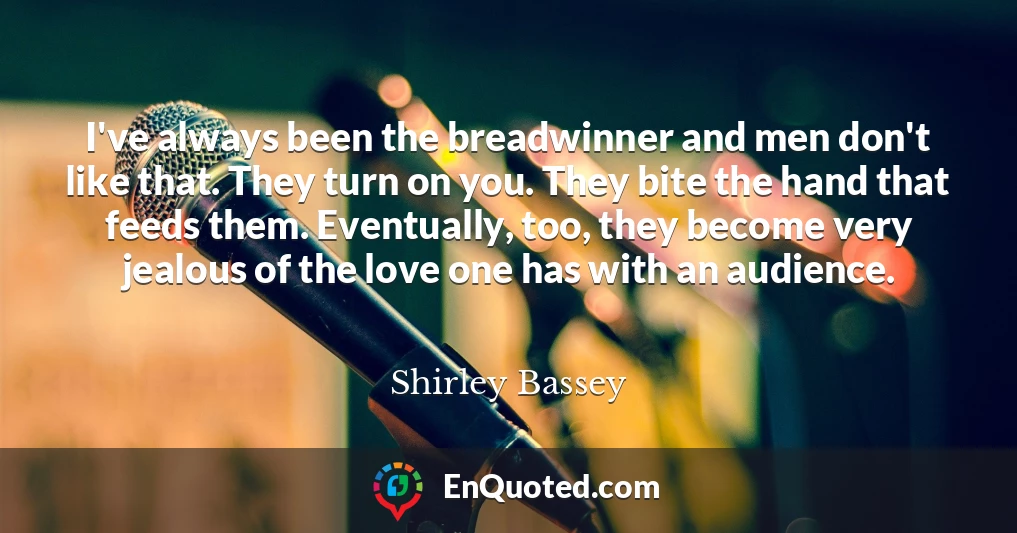 I've always been the breadwinner and men don't like that. They turn on you. They bite the hand that feeds them. Eventually, too, they become very jealous of the love one has with an audience.