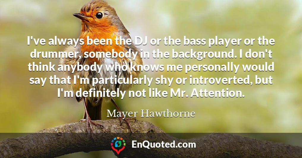 I've always been the DJ or the bass player or the drummer, somebody in the background. I don't think anybody who knows me personally would say that I'm particularly shy or introverted, but I'm definitely not like Mr. Attention.