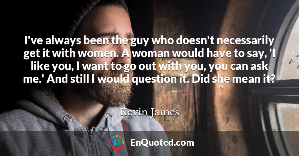 I've always been the guy who doesn't necessarily get it with women. A woman would have to say, 'I like you, I want to go out with you, you can ask me.' And still I would question it. Did she mean it?