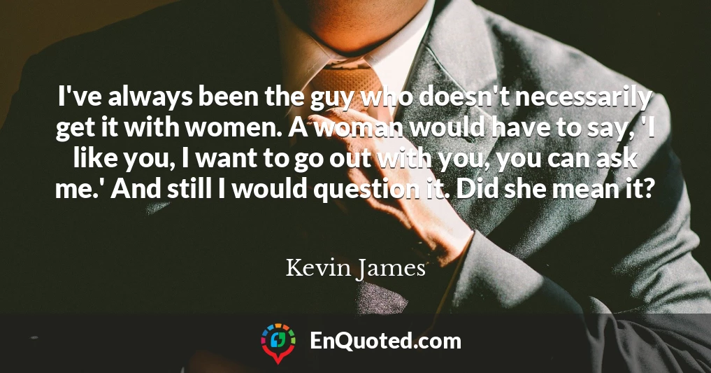 I've always been the guy who doesn't necessarily get it with women. A woman would have to say, 'I like you, I want to go out with you, you can ask me.' And still I would question it. Did she mean it?