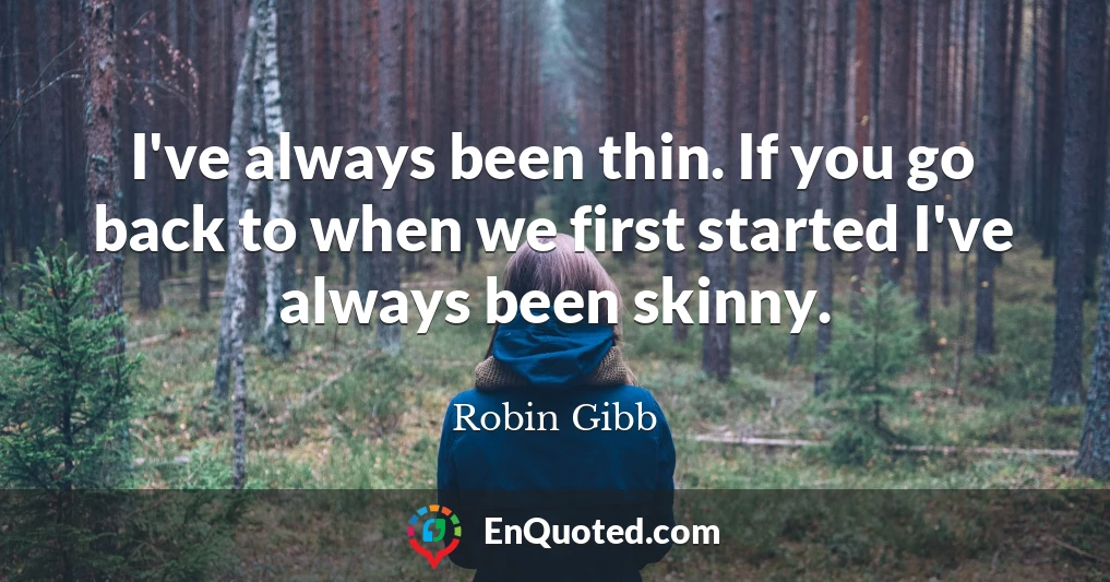 I've always been thin. If you go back to when we first started I've always been skinny.