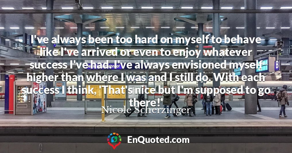 I've always been too hard on myself to behave like I've arrived or even to enjoy whatever success I've had. I've always envisioned myself higher than where I was and I still do. With each success I think, 'That's nice but I'm supposed to go there!'